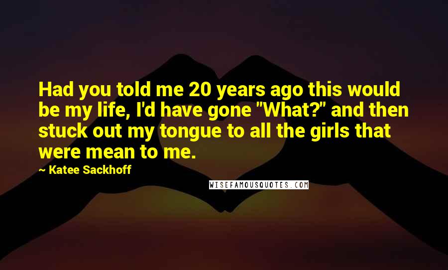 Katee Sackhoff Quotes: Had you told me 20 years ago this would be my life, I'd have gone "What?" and then stuck out my tongue to all the girls that were mean to me.