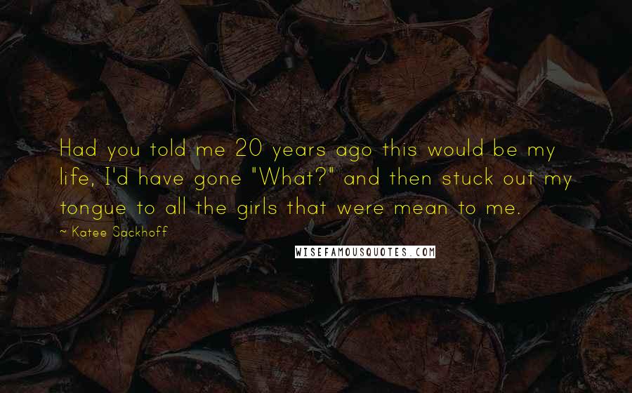 Katee Sackhoff Quotes: Had you told me 20 years ago this would be my life, I'd have gone "What?" and then stuck out my tongue to all the girls that were mean to me.