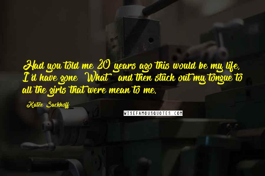 Katee Sackhoff Quotes: Had you told me 20 years ago this would be my life, I'd have gone "What?" and then stuck out my tongue to all the girls that were mean to me.