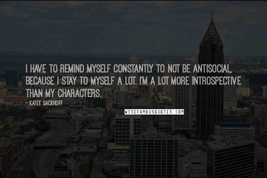 Katee Sackhoff Quotes: I have to remind myself constantly to not be antisocial, because I stay to myself a lot. I'm a lot more introspective than my characters.