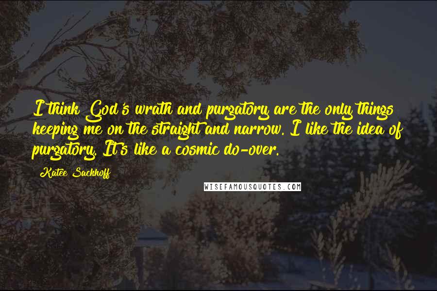 Katee Sackhoff Quotes: I think God's wrath and purgatory are the only things keeping me on the straight and narrow. I like the idea of purgatory. It's like a cosmic do-over.