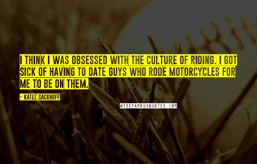 Katee Sackhoff Quotes: I think I was obsessed with the culture of riding. I got sick of having to date guys who rode motorcycles for me to be on them.