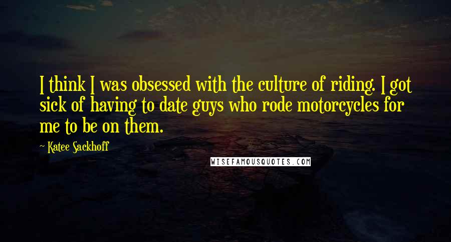 Katee Sackhoff Quotes: I think I was obsessed with the culture of riding. I got sick of having to date guys who rode motorcycles for me to be on them.