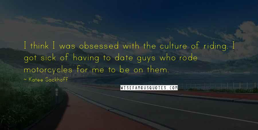 Katee Sackhoff Quotes: I think I was obsessed with the culture of riding. I got sick of having to date guys who rode motorcycles for me to be on them.