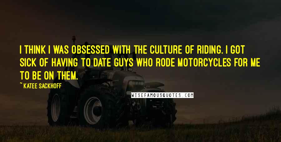 Katee Sackhoff Quotes: I think I was obsessed with the culture of riding. I got sick of having to date guys who rode motorcycles for me to be on them.