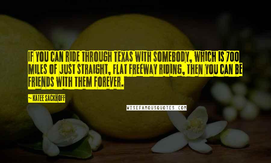 Katee Sackhoff Quotes: If you can ride through Texas with somebody, which is 700 miles of just straight, flat freeway riding, then you can be friends with them forever.