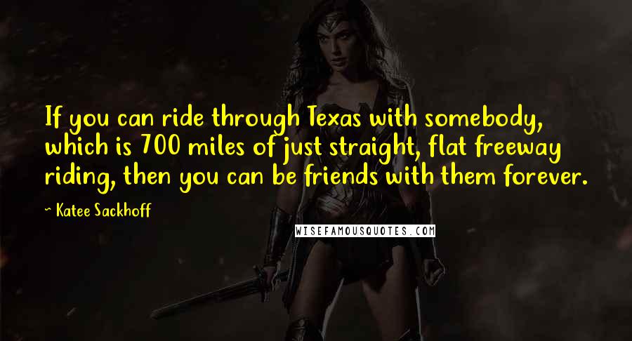 Katee Sackhoff Quotes: If you can ride through Texas with somebody, which is 700 miles of just straight, flat freeway riding, then you can be friends with them forever.