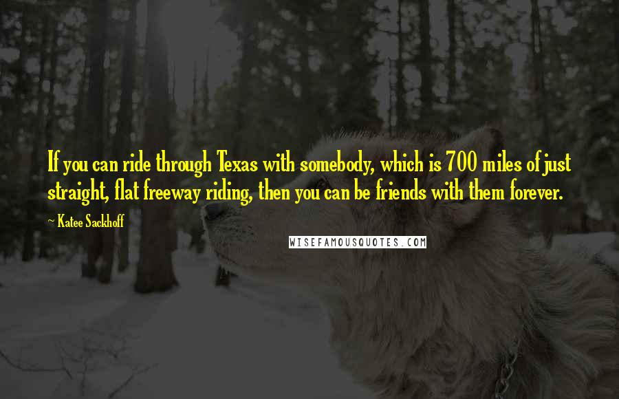 Katee Sackhoff Quotes: If you can ride through Texas with somebody, which is 700 miles of just straight, flat freeway riding, then you can be friends with them forever.