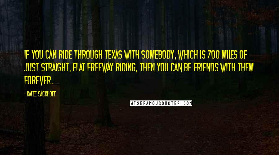 Katee Sackhoff Quotes: If you can ride through Texas with somebody, which is 700 miles of just straight, flat freeway riding, then you can be friends with them forever.