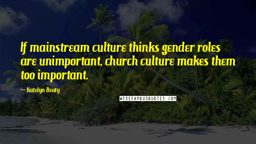 Katelyn Beaty Quotes: If mainstream culture thinks gender roles are unimportant, church culture makes them too important.