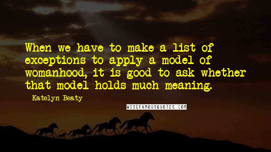 Katelyn Beaty Quotes: When we have to make a list of exceptions to apply a model of womanhood, it is good to ask whether that model holds much meaning.