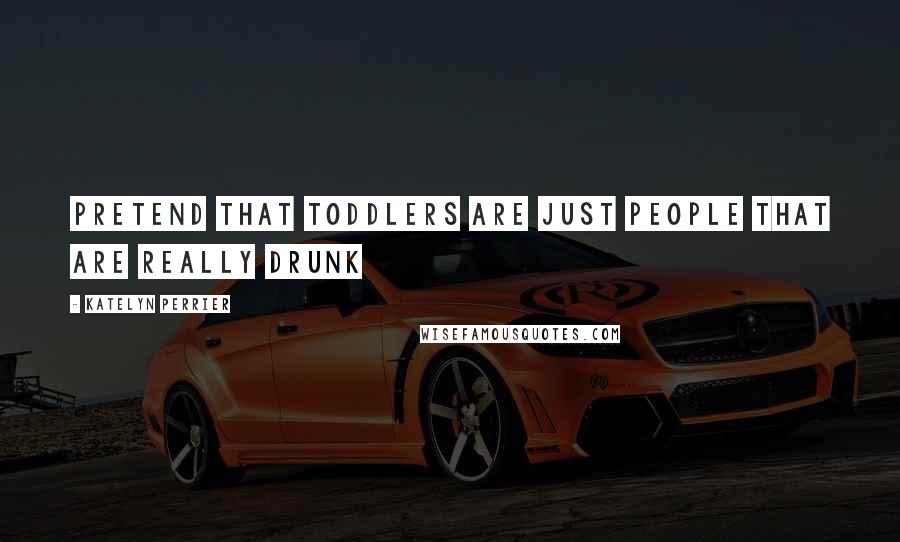 Katelyn Perrier Quotes: Pretend that toddlers are just people that are really drunk