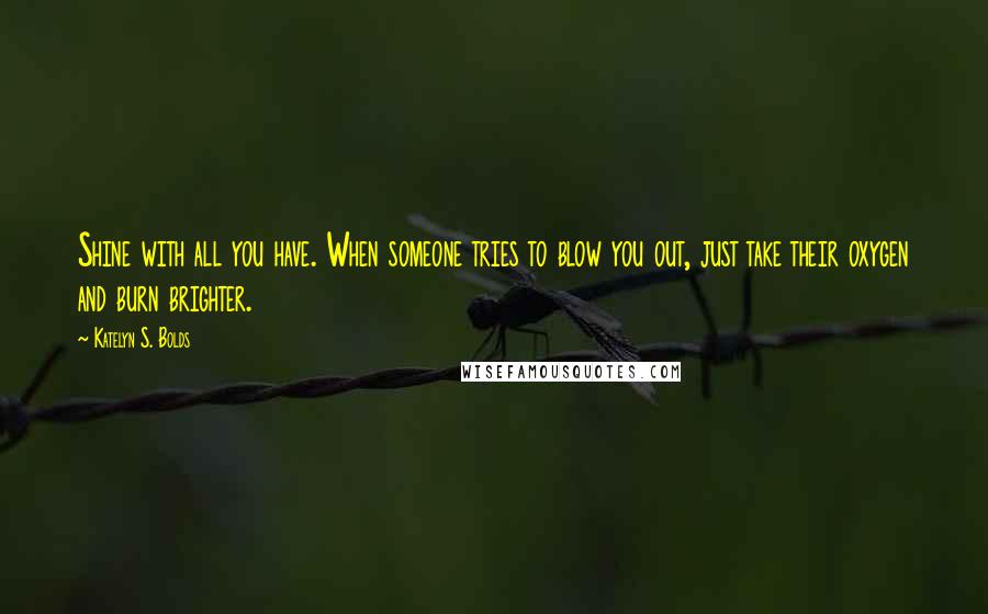Katelyn S. Bolds Quotes: Shine with all you have. When someone tries to blow you out, just take their oxygen and burn brighter.
