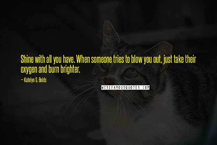 Katelyn S. Bolds Quotes: Shine with all you have. When someone tries to blow you out, just take their oxygen and burn brighter.