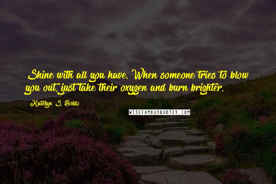 Katelyn S. Bolds Quotes: Shine with all you have. When someone tries to blow you out, just take their oxygen and burn brighter.