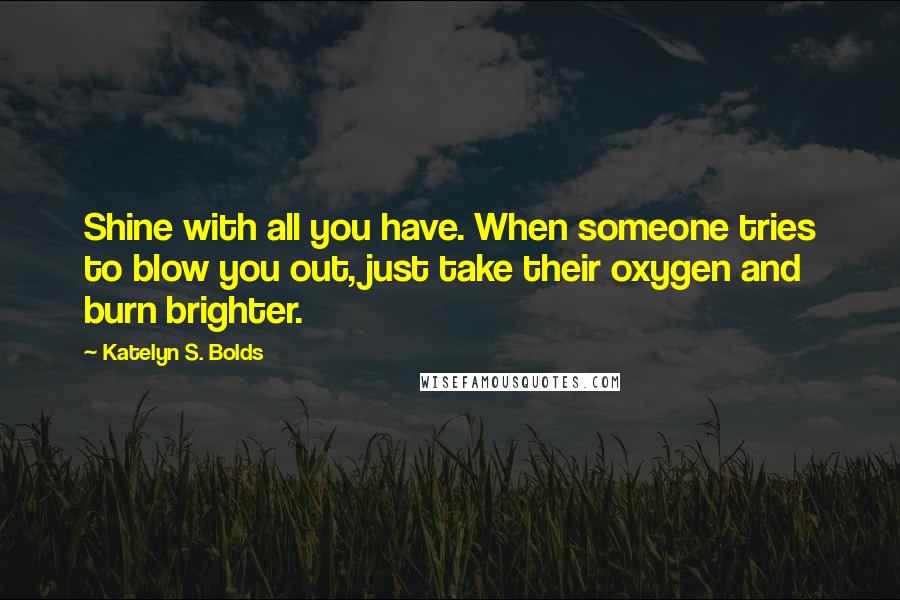 Katelyn S. Bolds Quotes: Shine with all you have. When someone tries to blow you out, just take their oxygen and burn brighter.