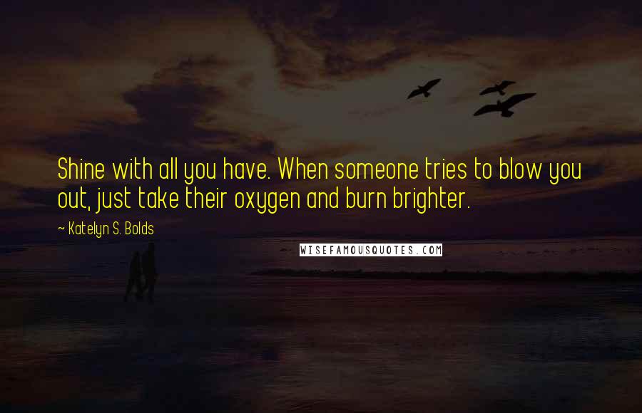 Katelyn S. Bolds Quotes: Shine with all you have. When someone tries to blow you out, just take their oxygen and burn brighter.