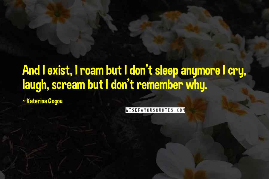Katerina Gogou Quotes: And I exist, I roam but I don't sleep anymore I cry, laugh, scream but I don't remember why.