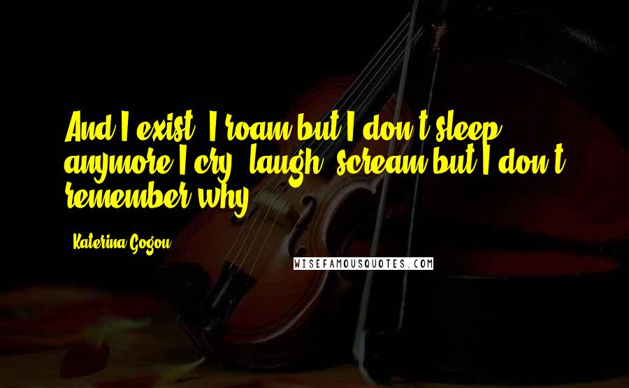 Katerina Gogou Quotes: And I exist, I roam but I don't sleep anymore I cry, laugh, scream but I don't remember why.