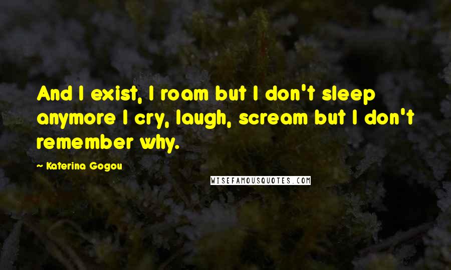 Katerina Gogou Quotes: And I exist, I roam but I don't sleep anymore I cry, laugh, scream but I don't remember why.