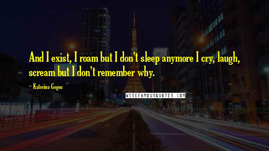 Katerina Gogou Quotes: And I exist, I roam but I don't sleep anymore I cry, laugh, scream but I don't remember why.