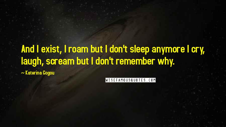 Katerina Gogou Quotes: And I exist, I roam but I don't sleep anymore I cry, laugh, scream but I don't remember why.