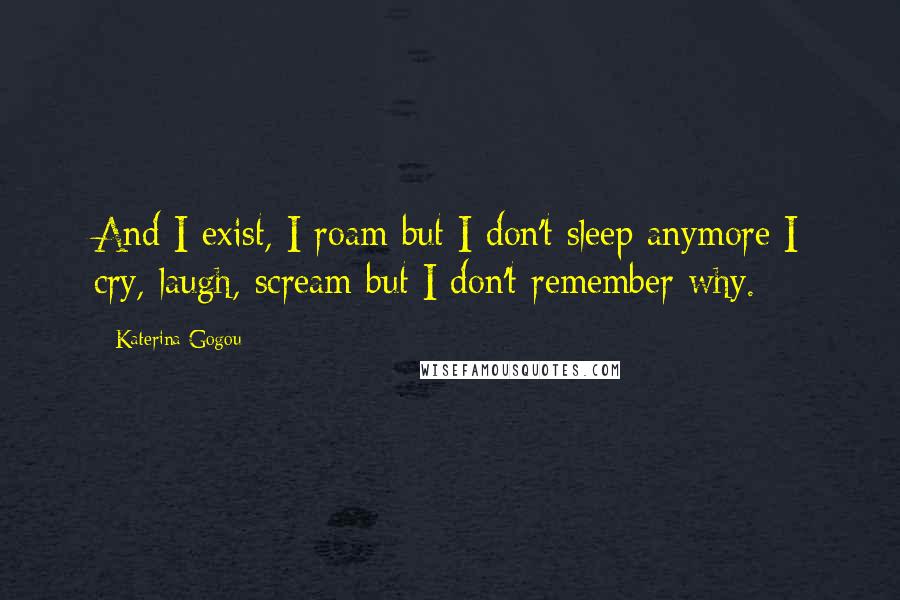 Katerina Gogou Quotes: And I exist, I roam but I don't sleep anymore I cry, laugh, scream but I don't remember why.