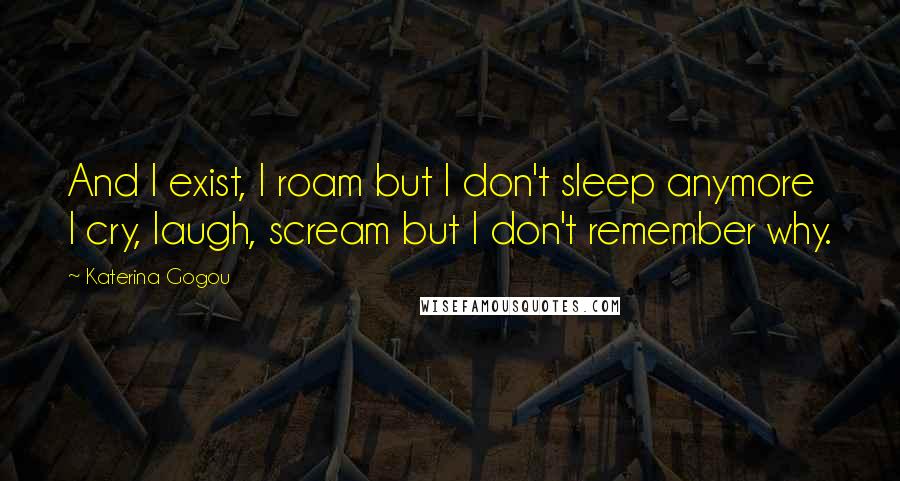 Katerina Gogou Quotes: And I exist, I roam but I don't sleep anymore I cry, laugh, scream but I don't remember why.