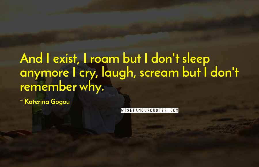 Katerina Gogou Quotes: And I exist, I roam but I don't sleep anymore I cry, laugh, scream but I don't remember why.