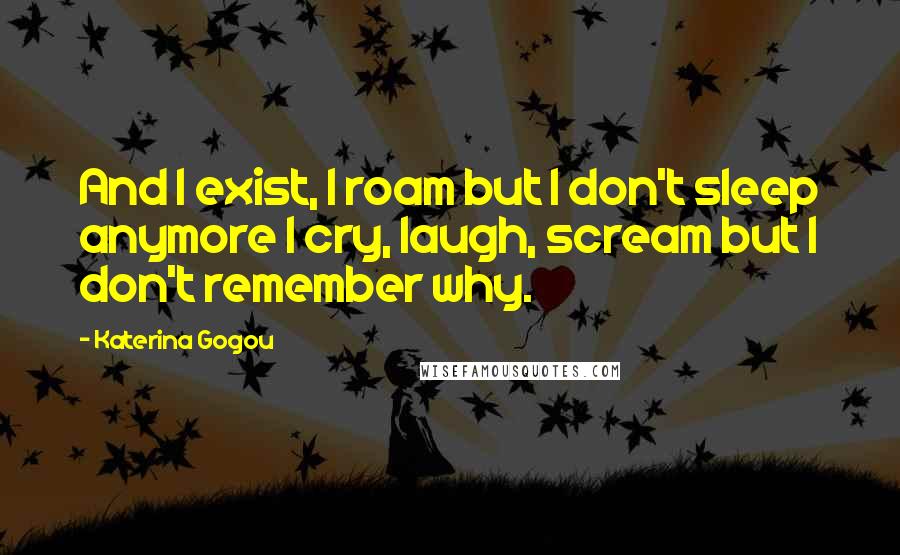 Katerina Gogou Quotes: And I exist, I roam but I don't sleep anymore I cry, laugh, scream but I don't remember why.