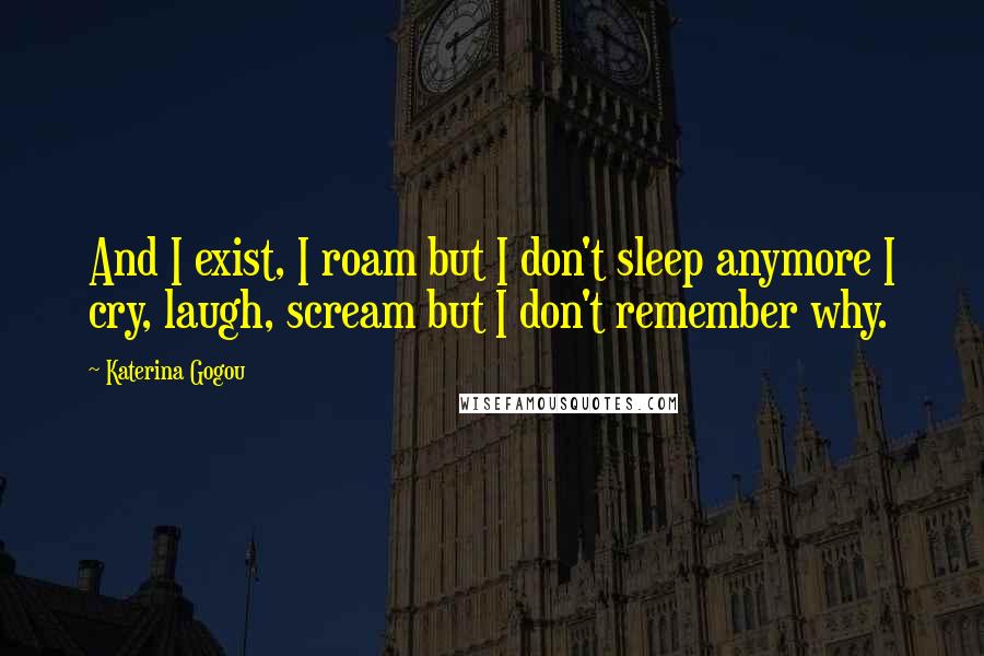 Katerina Gogou Quotes: And I exist, I roam but I don't sleep anymore I cry, laugh, scream but I don't remember why.