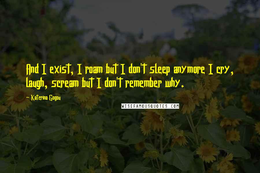 Katerina Gogou Quotes: And I exist, I roam but I don't sleep anymore I cry, laugh, scream but I don't remember why.
