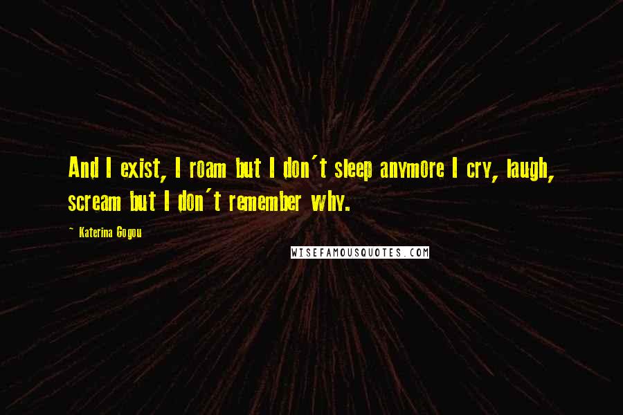 Katerina Gogou Quotes: And I exist, I roam but I don't sleep anymore I cry, laugh, scream but I don't remember why.