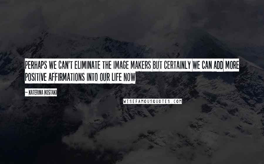Katerina Kostaki Quotes: Perhaps we can't eliminate the image makers but certainly we can add more positive affirmations into our life NOW