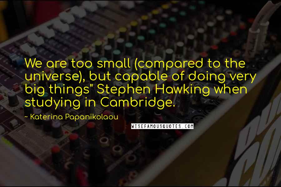 Katerina Papanikolaou Quotes: We are too small (compared to the universe), but capable of doing very big things" Stephen Hawking when studying in Cambridge.