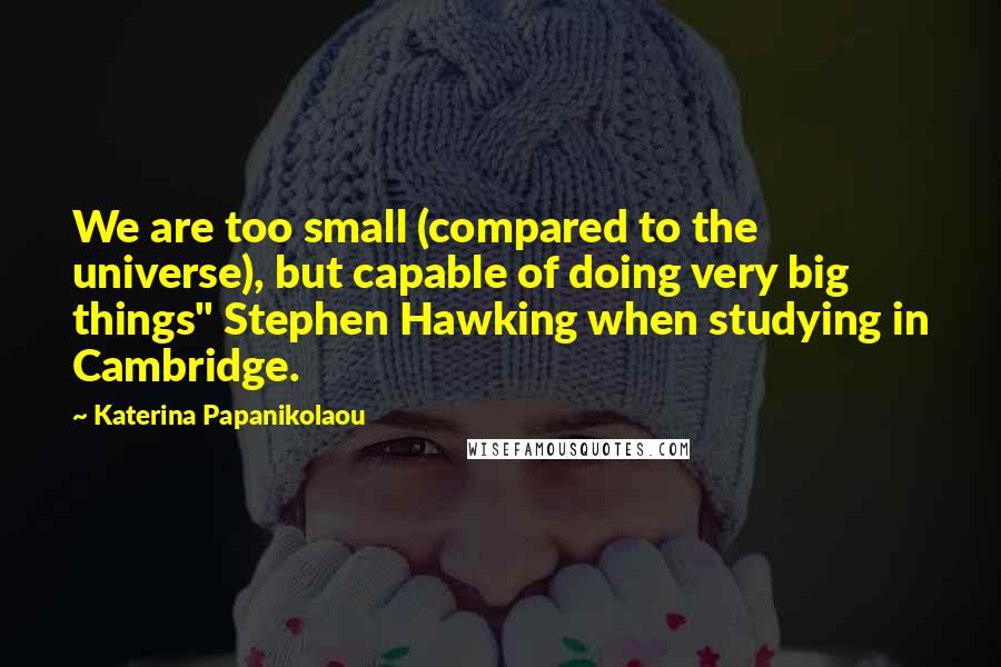 Katerina Papanikolaou Quotes: We are too small (compared to the universe), but capable of doing very big things" Stephen Hawking when studying in Cambridge.