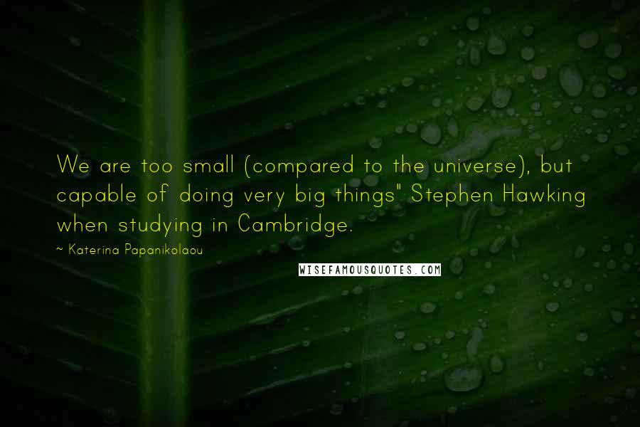 Katerina Papanikolaou Quotes: We are too small (compared to the universe), but capable of doing very big things" Stephen Hawking when studying in Cambridge.