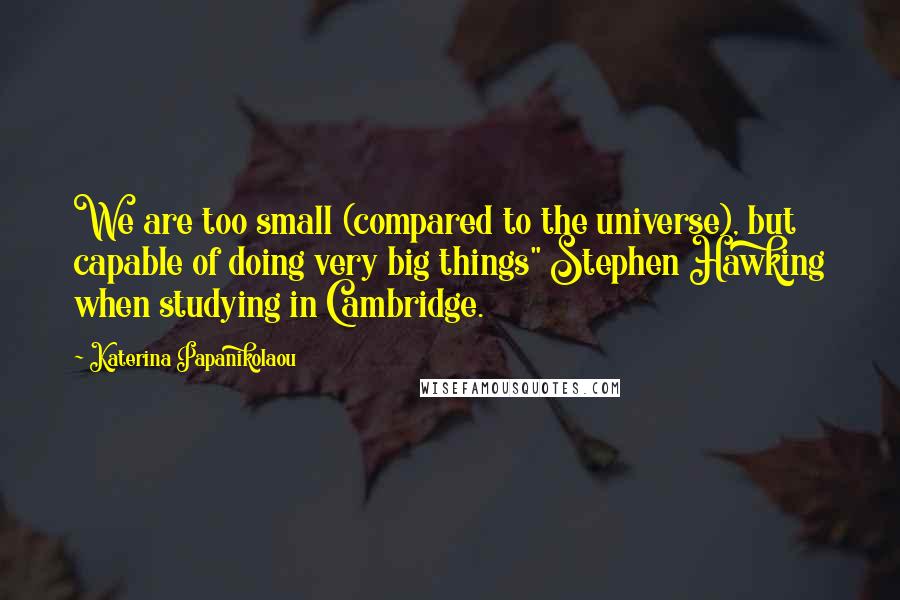 Katerina Papanikolaou Quotes: We are too small (compared to the universe), but capable of doing very big things" Stephen Hawking when studying in Cambridge.