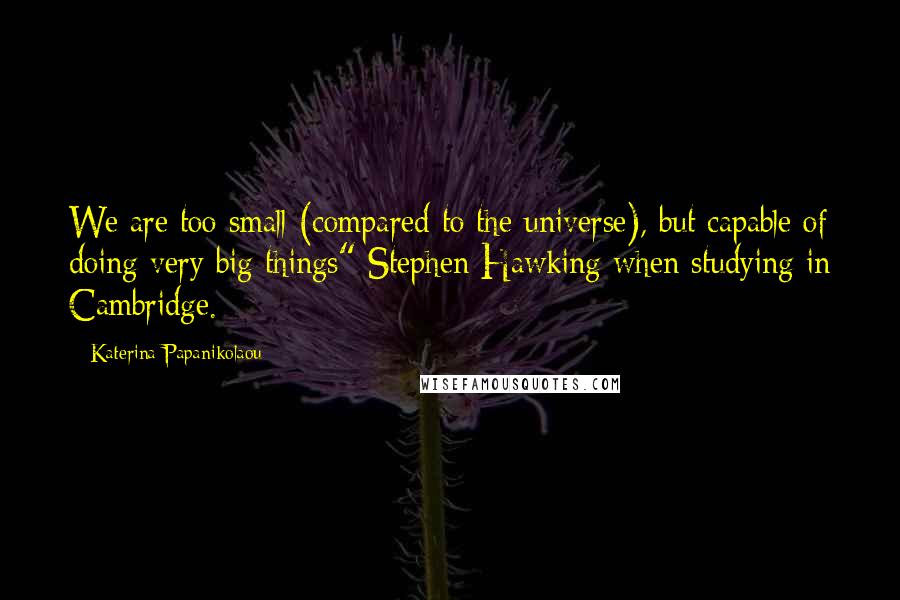 Katerina Papanikolaou Quotes: We are too small (compared to the universe), but capable of doing very big things" Stephen Hawking when studying in Cambridge.