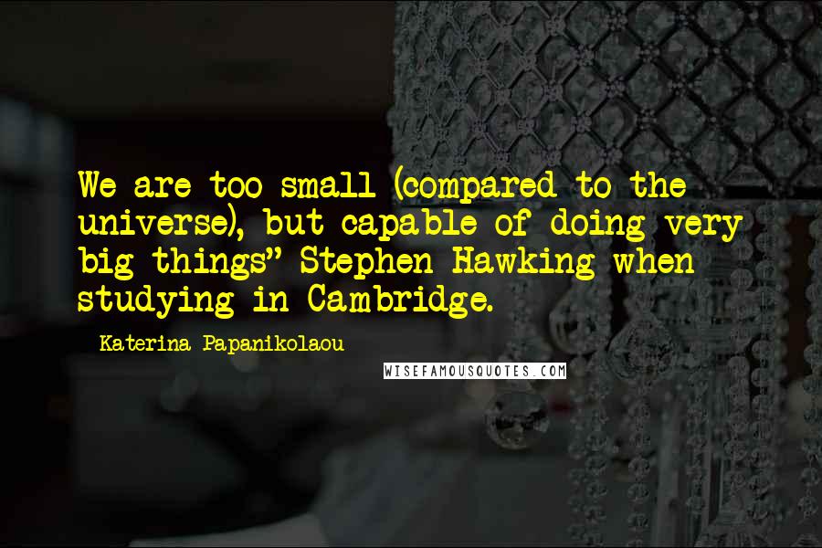 Katerina Papanikolaou Quotes: We are too small (compared to the universe), but capable of doing very big things" Stephen Hawking when studying in Cambridge.