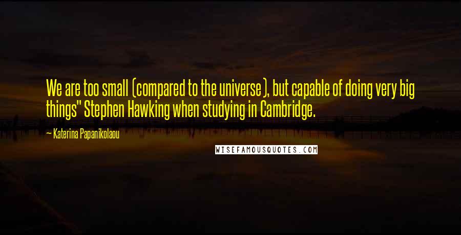 Katerina Papanikolaou Quotes: We are too small (compared to the universe), but capable of doing very big things" Stephen Hawking when studying in Cambridge.