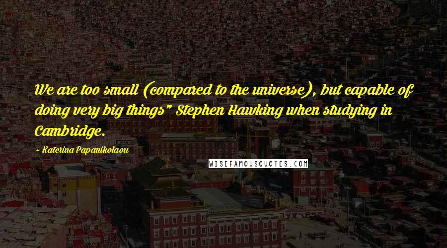 Katerina Papanikolaou Quotes: We are too small (compared to the universe), but capable of doing very big things" Stephen Hawking when studying in Cambridge.