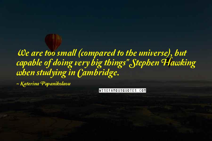 Katerina Papanikolaou Quotes: We are too small (compared to the universe), but capable of doing very big things" Stephen Hawking when studying in Cambridge.