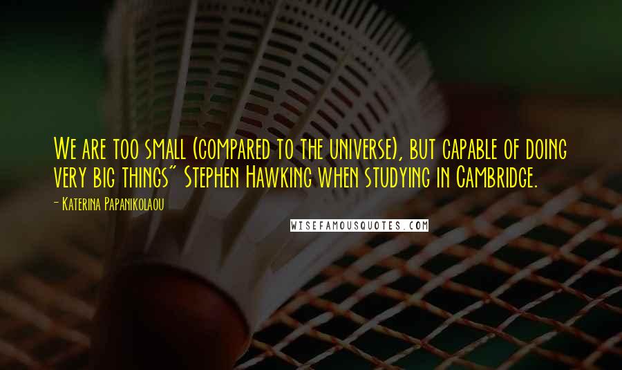Katerina Papanikolaou Quotes: We are too small (compared to the universe), but capable of doing very big things" Stephen Hawking when studying in Cambridge.