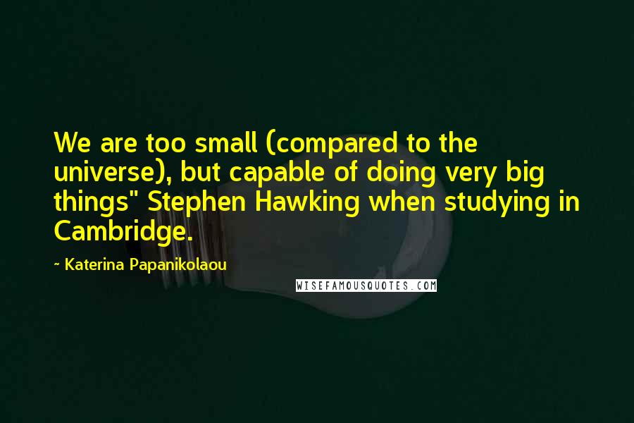Katerina Papanikolaou Quotes: We are too small (compared to the universe), but capable of doing very big things" Stephen Hawking when studying in Cambridge.