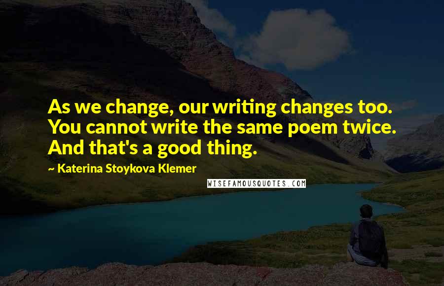 Katerina Stoykova Klemer Quotes: As we change, our writing changes too. You cannot write the same poem twice. And that's a good thing.