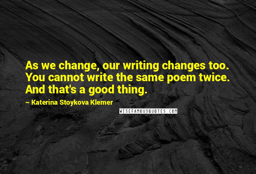 Katerina Stoykova Klemer Quotes: As we change, our writing changes too. You cannot write the same poem twice. And that's a good thing.