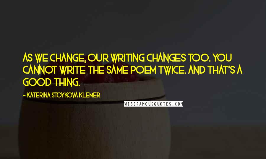 Katerina Stoykova Klemer Quotes: As we change, our writing changes too. You cannot write the same poem twice. And that's a good thing.