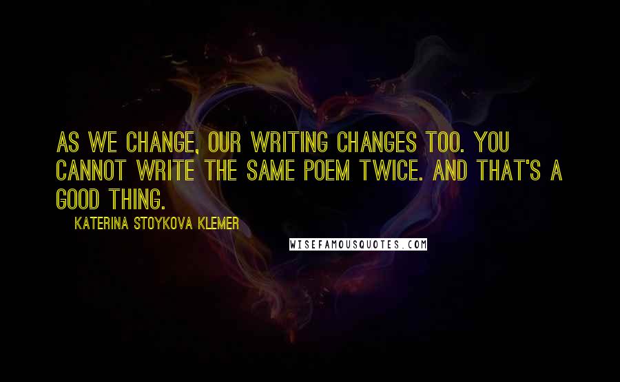 Katerina Stoykova Klemer Quotes: As we change, our writing changes too. You cannot write the same poem twice. And that's a good thing.