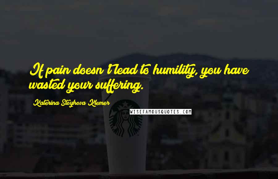 Katerina Stoykova Klemer Quotes: If pain doesn't lead to humility, you have wasted your suffering.